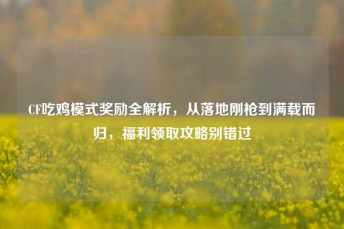 CF吃鸡模式奖励全解析，从落地刚枪到满载而归，福利领取攻略别错过