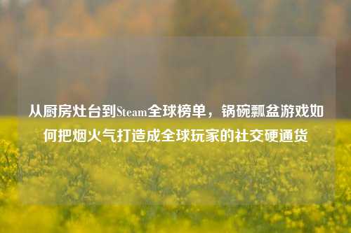 从厨房灶台到Steam全球榜单,锅碗瓢盆游戏如何把烟火气打造成全球玩家的社交硬通货