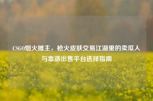 CSGO烟火摊主，枪火皮肤交易江湖里的卖瓜人与靠谱出售平台选择指南