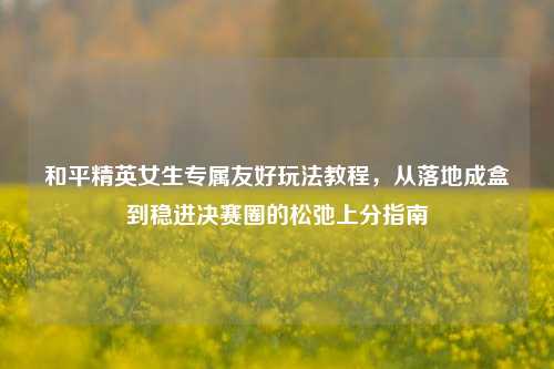 和平精英女生专属友好玩法教程，从落地成盒到稳进决赛圈的松弛上分指南