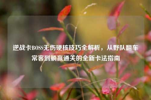 逆战卡BOSS无伤硬核技巧全解析,从野队翻车常客到躺赢通关的全新卡法指南