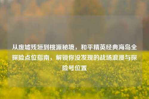 从废墟残垣到桃源秘境,和平精英经典海岛全探险点位指南,解锁你没发现的战场浪漫与探险号位置