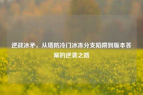 逆战冰矛,从塔防冷门冰冻分支陷阱到版本答案的逆袭之路