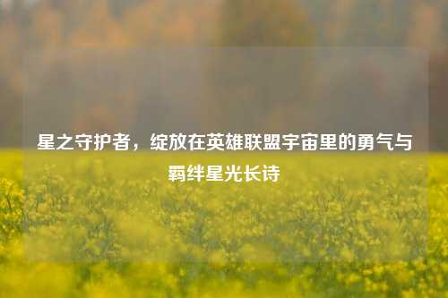 星之守护者,绽放在英雄联盟宇宙里的勇气与羁绊星光长诗