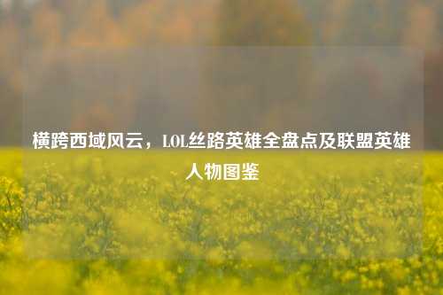 横跨西域风云，LOL丝路英雄全盘点及联盟英雄人物图鉴
