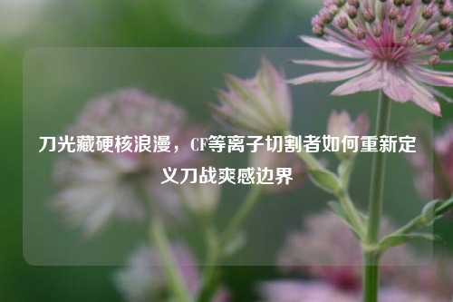 刀光藏硬核浪漫,CF等离子切割者如何重新定义刀战爽感边界