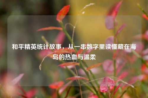 和平精英统计故事,从一串数字里读懂藏在海岛的热血与温柔