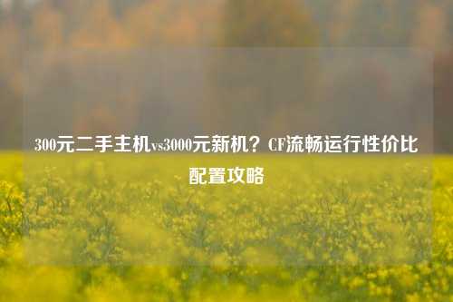 300元二手主机vs3000元新机?CF流畅运行性价比配置攻略