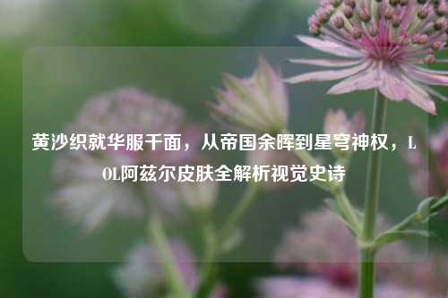 黄沙织就华服千面,从帝国余晖到星穹神权,LOL阿兹尔皮肤全解析视觉史诗