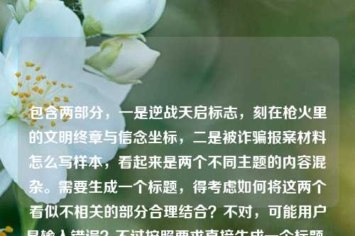 包含两部分，一是逆战天启标志，刻在枪火里的文明终章与信念坐标，二是被诈骗报案材料怎么写样本，看起来是两个不同主题的内容混杂。需要生成一个标题，得考虑如何将这两个看似不相关的部分合理结合？不对，可能用户是输入错误？不过按照要求直接生成一个标题，需要涵盖这两个元素吗？或者可能是用户粘贴错误？但根据指令，直接根据提供的内容生成1个标题，那尝试整合？不过逆战天启标志是游戏相关，被诈骗报案材料样本是实用内容，确实不相关。但可能用户是误将两个内容放一起，不过还是要基于给定内容生成。等等，会不会是用户输入时的错误，比如本来是两个问题？但题目说根据我提供给你的内容，直接生成1个标题，那只能尽量？不对，再看内容，逆战天启标志，刻在枪火里的文明终章与信念坐标被诈骗报案材料怎么写样本，可能是断句问题？比如逆战天启标志，刻在枪火里的文明终章与信念坐标和被诈骗报案材料怎么写样本是两个独立的，但用户放在一起了。这时候生成标题的话，可能需要判断，但可能用户是误操作，不过按照要求，直接生成一个，那或许可以？不对，会不会是我理解错了？再仔细看，用户给的内容是这串文字，要生成1个标题。那可能用户是把两个不同的内容不小心粘在一起了，但还是要基于此。不过被诈骗报案材料怎么写样本是实用类，逆战天启标志...是游戏文化类，强行结合不太对，但可能用户输入错误，不过或许应该分开？不，题目说只要1个标题。等等，会不会是用户输入时的语序问题？比如逆战天启标志，刻在枪火里的文明终章与信念坐标是一部分，然后被诈骗报案材料怎么写样本是另一部分，可能是用户复制的时候多粘了？但不管怎样，根据提供的全部内容生成一个标题。那可能需要兼顾？不过这两个主题差异太大。或者会不会是逆战天启标志相关内容里提到了诈骗？不对，给定内容里没有。哦，可能是用户的输入错误，把两个不相关的内容放在一起了。但按照要求，直接生成1个标题，那或许可以分别体现？不对，再想，会不会是我看错了，有没有可能被诈骗报案材料怎么写样本是和前面无关的，是用户误加的？但题目说根据提供的内容，所以必须包含吗？或者可能是用户的问题是两个，但要求生成一个标题？这时候可能需要合理处理，比如可能用户是想写两个内容，但标题要涵盖？不过不太合理。等等，再看原文，逆战天启标志，刻在枪火里的文明终章与信念坐标被诈骗报案材料怎么写样本，会不会是断句错了？比如逆战天启标志，刻在枪火里的文明终章与信念坐标是一个主题，然后被诈骗报案材料怎么写样本是另一个，可能用户是在输入的时候把两个问题连在一起了。但生成一个标题的话，可能需要明确？不对，或许用户是想生成一个关于被诈骗报案材料怎么写样本的标题，但前面粘了别的？不对，不能假设，要根据给定内容。等等，再仔细看，会不会是逆战天启标志...信念坐标是修饰？不对，完全不相关。这时候可能需要考虑，会不会是用户输入错误，把两个不同的查询放在一起了，但按照要求，必须生成一个标题，那或许可以做一个兼顾的？不过很奇怪。或者，会不会是我理解错了，被诈骗报案材料怎么写样本是和逆战天启有关？比如游戏里的诈骗？但给定内容里没说。哦，可能用户就是把两个不相关的文本放一起了，那生成标题的时候，可能需要把两个元素都放进去？比如逆战天启标志相关文化解析及被诈骗报案材料书写样本指南？不过有点生硬，但似乎是唯一的办法？不对，再想想，有没有更合适的？或者，会不会用户是想写一个关于逆战天启的内容，但不小心粘了报案材料的内容？但题目说根据提供的内容，所以必须都涵盖？等等，再看用户的要求，根据我提供给你的内容，直接生成1个标题，只要1个标题，没有其他要求，所以只要基于内容生成一个即可。那再调整一下，让它更通顺一点？比如逆战天启标志，枪火里的文明终章与信念坐标 附被诈骗报案材料书写样本？这样？不过还是有点拼接的感觉，但给定内容就是这两部分，所以只能这样？不对，会不会是用户输入时的错误，比如被诈骗报案材料怎么写样本是多余的？但不能这么假设，必须基于提供的全部内容。等等，再看原文的语序，逆战天启标志，刻在枪火里的文明终章与信念坐标被诈骗报案材料怎么写样本，会不会是逆战天启标志，刻在枪火里的文明终章与信念坐标后面本来有标点，然后是被诈骗报案材料怎么写样本，所以是两个独立的内容块。那生成标题的时候，把两个都包含进去，做成一个合集类的标题？比如逆战天启标志文化解读与被诈骗报案材料规范书写样本？这样？嗯，这个相对通顺一点，既提到了逆战天启标志的部分（文化解读对应刻在枪火里的文明终章与信念坐标），又提到了被诈骗报案材料书写样本。对，这个应该可以。逆战天启标志，枪火里的文明终章与信念坐标及被诈骗报案材料书写样本指南