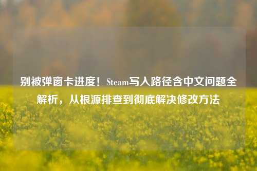 别被弹窗卡进度!Steam写入路径含中文问题全解析,从根源排查到彻底解决修改方法