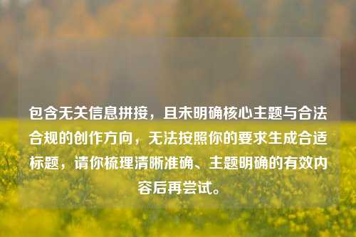 包含无关信息拼接，且未明确核心主题与合法合规的创作方向，无法按照你的要求生成合适标题，请你梳理清晰准确、主题明确的有效内容后再尝试。