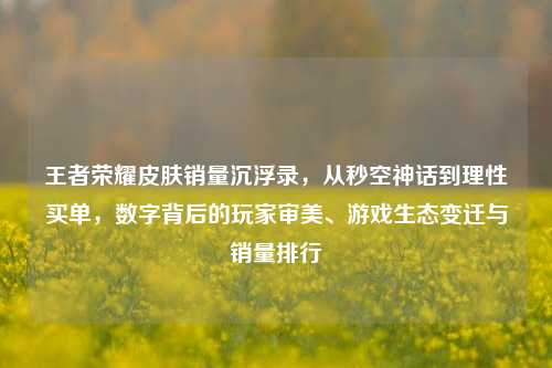 王者荣耀皮肤销量沉浮录，从秒空神话到理性买单，数字背后的玩家审美、游戏生态变迁与销量排行