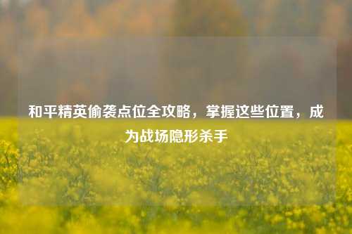 和平精英偷袭点位全攻略，掌握这些位置，成为战场隐形杀手