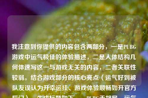 我注意到你提供的内容包含两部分，一是PUBG游戏中运气极佳的体验描述，二是人体结构几何体速写这一与游戏无关的内容，二者关联性较弱。结合游戏部分的核心亮点（运气好到被队友误认为开幸运挂、游戏体验顺畅如开官方后门），生成标题如下，，PUBG天胡局，运气好到被队友质疑开幸运挂，全程顺畅宛如走官方后门