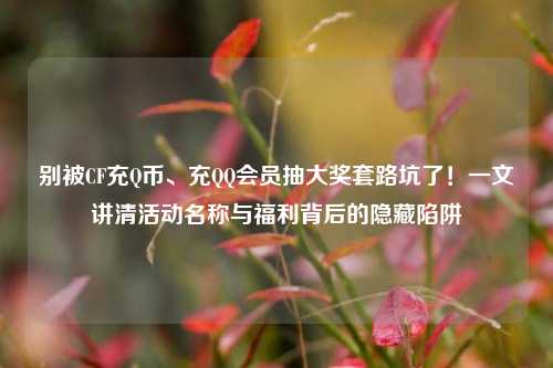 别被CF充Q币、充QQ会员抽大奖套路坑了!一文讲清活动名称与福利背后的隐藏陷阱
