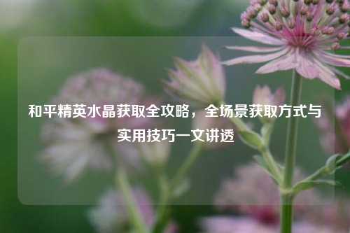 和平精英水晶获取全攻略,全场景获取方式与实用技巧一文讲透