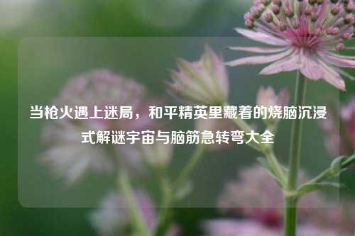 当枪火遇上迷局,和平精英里藏着的烧脑沉浸式解谜宇宙与脑筋急转弯大全