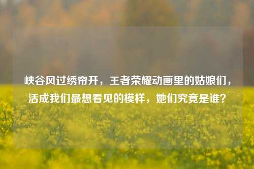 峡谷风过绣帘开,王者荣耀动画里的姑娘们,活成我们最想看见的模样,她们究竟是谁?