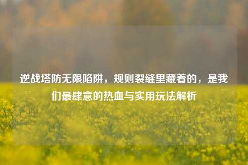 逆战塔防无限陷阱，规则裂缝里藏着的，是我们最肆意的热血与实用玩法解析