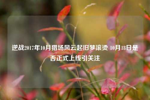 逆战2017年10月猎场风云起旧梦滚烫 10月18日是否正式上线引关注