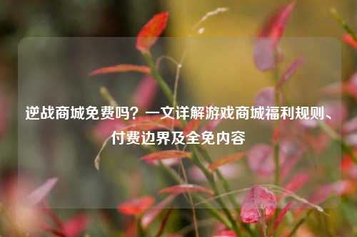 逆战商城免费吗?一文详解游戏商城福利规则、付费边界及全免内容