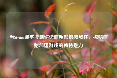 当Steam数字浪潮邂逅原始部落图腾柱,探秘原始部落游戏的独特魅力