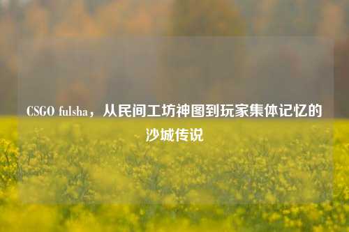 CSGO fulsha，从民间工坊神图到玩家集体记忆的沙城传说