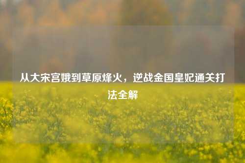 从大宋宫娥到草原烽火，逆战金国皇妃通关打法全解