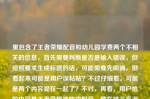 里包含了王者荣耀配音和幼儿园学费两个不相关的信息,首先需要判断是否是输入错误,但按照要求生成标题的话,可能需要先明确,但看起来可能是用户误粘贴?不过仔细看,可能是两个内容混在一起了?不对,再看,用户给的内容是王者荣耀神助攻配音,藏在峡谷高光里的隐形MVP,一开口就是青春天津格林国际幼儿园学费,这明显是两个不相关的内容拼接了?不过可能是用户输入失误?但按照要求生成1个标题,可能需要先梳理,但如果是误加的话,不过也有可能是用户想把两个都包含?不对,这两个完全不相关,王者荣耀配音和幼儿园学费,这显然有问题。不过再仔细看,会不会是用户粘贴的时候把两个内容粘在一起了?比如本来是两个内容,结果粘成一个了?但用户要求根据提供的内容生成1个标题,那可能需要先看,但这两个内容不相关,不过也许是用户输入错误?不对,再想,会不会是我理解错了?不,王者荣耀是游戏,天津格林国际幼儿园学费是教育收费,完全不搭。不过可能是用户不小心把两个内容放一起了?但按照要求,必须根据提供的内容生成,那难道要把两个都放进去?但这样标题会很奇怪。不过等等,会不会是用户输入的时候多打了?比如本来是王者荣耀神助攻配音,藏在峡谷高光里的隐形MVP,一开口就是青春,然后不小心把天津格林国际幼儿园学费粘进来了?但用户明确给了这些内容,那怎么办?不对,再仔细看用户的问题,就是直接根据提供的内容生成1个标题,那可能需要先判断,但如果是两个不相关的内容,硬凑的话会很奇怪,但也许是用户的失误?不过也有可能是我漏看了?不,确实是两个不相关的。不过等等,会不会是天津格林国际幼儿园有什么和王者荣耀相关的?不太可能。那可能是用户输入错误,把两个不同的查询内容粘在一起了?但按照要求,我需要根据提供的内容生成,那难道要生成一个包含这两个的?但这样逻辑不通。不过再想,也许用户是想分别?不,用户说只要1个标题。不对,再看一遍用户给的内容,王者荣耀神助攻配音,藏在峡谷高光里的隐形MVP,一开口就是青春天津格林国际幼儿园学费,哦,会不会是一开口就是青春后面是断句,然后天津格林国际幼儿园学费是另一个,但用户粘错了?但现在只能根据给定内容来,不过这样的话标题会很怪异。不过等等,会不会是我理解错了,有没有可能天津格林国际幼儿园的什么配音?不太可能。或者是不是用户打错了?比如青春后面本来是别的,结果打成了幼儿园学费?但现在没有更多信息,不过可能用户是误粘贴,那也许主要内容是王者荣耀的部分?但后面又有幼儿园学费。不对,这时候怎么办?等等,再仔细看,会不会是用户把两个问题放在一起了?比如本来想问两个,结果放一个里了,但要求生成1个标题。不过如果硬要包含的话,会很奇怪,但也许用户是输入错误,不过按照要求,必须基于提供的内容。等等,不对,再想,会不会是天津格林国际幼儿园学费是无关的,是用户不小心加的?但不能确定。不过再看,前面的王者荣耀部分是完整的一句话,后面的天津格林国际幼儿园学费是一个名词短语,可能是粘贴错误。但如果直接忽略的话,会不会不符合要求?但如果加上的话,标题完全不通。这时候怎么办?等等,再仔细看用户的输入,是不是有换行?没有,用户给的内容是连在一起的,王者荣耀神助攻配音,藏在峡谷高光里的隐形MVP,一开口就是青春天津格林国际幼儿园学费。哦,会不会是一开口就是青春和天津格林国际幼儿园之间有什么?比如!之类的,但没打?但现在是连在一起的。不过可能用户是把两个不同的内容复制到一起了,比如一个是关于王者荣耀配音的,一个是关于幼儿园学费的,本来要分开发,结果发在一起了。但用户要求生成1个标题,这时候可能需要判断哪个是主要的?不过前面的王者荣耀部分是有描述的,后面的只是一个学费的名词,可能是误加?但不确定。不过等等,再想,如果生成一个包含两者的,那会是比如王者荣耀神助攻配音成峡谷隐形MVP 天津格林国际幼儿园学费引关注?但这完全不相关,很奇怪。不过会不会是用户的输入错误,比如天津格林国际幼儿园是某个配音演员的相关?不太可能。或者是不是青春天津是个词?不对,青春天津没什么关联,后面是格林国际幼儿园学费。哦,不对,一开口就是青春是说王者荣耀配音是青春回忆,然后后面的天津格林国际幼儿园学费是完全无关的,应该是用户粘贴错误,比如之前查了幼儿园学费,然后复制的时候把剪贴板里的内容一起粘过来了?这种情况下,可能主要的有效内容是前面的王者荣耀部分?但如果忽略后面的,会不会不符合要求?不过后面的内容和前面完全不搭,无法融合成一个合理的标题。等等,再仔细看,会不会是我看错了,有没有可能天津格林国际幼儿园是游戏里的什么?不可能,王者荣耀里没有这个。那可能是用户的失误,那这时候怎么办?用户要求根据提供的内容生成1个标题,那如果硬要加的话,标题会逻辑混乱,所以可能是用户误粘贴,主要内容是王者荣耀配音的部分?不过也不对,万一用户是想两个都要?但两个完全不相关。等等,再想,会不会是一开口就是青春天津格林国际幼儿园?不对,这也不通。或者青春后面是,天津?但用户没打标点。如果加标点的话,就是王者荣耀神助攻配音,藏在峡谷高光里的隐形MVP,一开口就是青春;天津格林国际幼儿园学费,但这是两个内容,无法生成一个标题。这时候可能需要考虑,是不是用户输入的时候把后面的内容不小心带进来了,因为前面的王者荣耀部分是一个完整的主题,后面的是另一个独立的查询内容。这种情况下,可能应该基于前面的完整内容生成标题?但会不会不符合要求?不过如果加上后面的,标题根本不通顺。比如王者荣耀神助攻配音,峡谷高光里的隐形MVP 一开口是青春 附天津格林国际幼儿园学费?但这也很奇怪,因为两者没有关联。不过等等,用户会不会是把两个不同的需求放在一起了?比如本来想写两个标题,结果只让写1个?但用户明确说根据我提供给你的内容,直接生成1个标题,只要1个标题。这时候有点难办,但再仔细看,后面的天津格林国际幼儿园学费只是一个短语,没有任何描述,而前面的王者荣耀部分是有完整描述的,可能是用户复制的时候的冗余内容?比如用户之前复制了天津格林国际幼儿园学费,然后又复制了王者荣耀的内容,结果粘贴的时候一起粘过来了?这种可能性比较大。那如果是这样的话,基于前面的王者荣耀内容生成标题?不过还是有点担心,但如果加上后面的,标题完全不合理。等等,再想,有没有可能是天津格林国际幼儿园的小朋友配音王者荣耀?但内容里没说,不能瞎编。内容里完全没提幼儿园和王者荣耀的关系,所以不能加这种关联。那如果硬要包含的话,标题会是割裂的,没有意义。那可能用户确实是粘贴错误,把无关内容带进来了。那基于前面的王者荣耀部分生成标题?比如王者荣耀神助攻配音,藏在峡谷高光里的隐形MVP,一开口就是青春?但这样就忽略了后面的内容,不过后面的内容和前面完全不相关,无法融合。等等,再看一遍用户给的内容,是不是青春天津是一个东西?比如青春天津是某个活动?但后面是格林国际幼儿园学费,也不搭。或者天津格林国际幼儿园有个什么青春活动?和配音有关?不太可能。这时候可能只能判断后面的是误加的,因为前面的内容是一个完整的主题,后面的是孤立的名词短语,没有谓语,无法构成内容的一部分。所以生成标题的话,应该基于前面的王者荣耀配音的内容?不过等一下,万一用户是真的想把两个放一起?但那样的标题毫无逻辑。比如王者荣耀神助攻配音成峡谷隐形MVP 一开口是青春 天津格林国际幼儿园学费是多少?但内容里没问学费多少,只是提了学费这个词。不对,用户给的内容里没有疑问,只是天津格林国际幼儿园学费这几个字。这时候真的有点矛盾,但仔细想,用户可能是在输入的时候,不小心把之前复制的内容粘贴进来了,比如本来要发的是王者荣耀的内容,结果剪贴板里还有之前查的幼儿园学费的内容,就一起粘过来了。这种情况下,前面的王者荣耀部分是有完整语义的,后面的是冗余的。那生成标题的话,应该基于有完整语义的部分?不过还是要再确认。等等,再看,一开口就是青春天津格林国际幼儿园学费,断句的话,一开口就是青春,天津格林国际幼儿园学费,这完全是两句话,没有任何关联,所以肯定是粘贴错误。那这种情况下,应该以主要的、有完整表述的内容来生成标题,也就是王者荣耀配音的部分。那标题可以是王者荣耀神助攻配音,藏在峡谷高光里的隐形MVP,一开口就是青春?不过等一下,会不会用户是想两个都包含,但我没理解?不过实在找不到两者的关联,总不能瞎编吧。或者,会不会是天津格林国际幼儿园的学费相关的配音?不可能,内容里没说。再想,有没有可能是我孤陋寡闻,天津格林国际幼儿园和王者荣耀有联动?查一下?哦,不对,我不能联网查,只能根据给定内容。给定内容里完全没有提到两者的关系,所以不能强加关联。那这样的话,后面的内容就是无关的,是用户误加的。所以生成标题应该基于前面的王者荣耀部分。不过等等,再仔细看用户的问题,用户说根据我提供给你的内容,那如果内容里有,是不是必须包含?但包含的话标题就会是王者荣耀神助攻配音藏峡谷高光成隐形MVP 一开口是青春 天津格林国际幼儿园学费受关注?但这完全不相关,读者看了会莫名其妙。这时候怎么办?等等,会不会是用户输入的时候,把天津格林国际幼儿园学费当成了什么标签?但也不对。或者,会不会是一开口就是青春后面是,天津格林国际幼儿园学费其实是输入错误,比如本来是一开口就是青春,天津话配音太绝之类的,结果打错了?但格林国际幼儿园学费和天津话也不搭。不对,天津格林国际幼儿园是天津的一个幼儿园,学费是它的收费标准,和王者荣耀配音没有任何关系。这时候可能只能按照前面的完整内容生成标题,因为后面的内容无法融入,否则标题逻辑混乱。不过再想,会不会用户是故意放的?但为什么呢?没有任何提示。或者,会不会是我理解错了,神助攻配音是幼儿园的?不可能,峡谷是王者荣耀的地图。所以峡谷明确指的是王者荣耀的王者峡谷,所以前面的内容都是关于王者荣耀的,后面的天津格林国际幼儿园学费是完全无关的内容,应该是粘贴错误。所以最终生成的标题应该基于前面的王者荣耀部分,也就是王者荣耀神助攻配音,藏在峡谷高光里的隐形MVP,一开口就是青春?不过等一下,再确认,有没有可能用户是想让标题包含所有内容?但那样的话标题根本不通顺,没有意义。比如王者荣耀神助攻配音成峡谷隐形MVP 一开口是青春 天津格林国际幼儿园学费一览,但内容里没有一览多少这类的,只是提了学费这个词,所以也不对。或者藏在峡谷高光的隐形MVP,王者荣耀神助攻配音一开口是青春 天津格林国际幼儿园学费引热议,但内容里没说引热议,也是加的。不对,不能加内容里没有的信息。那如果严格按照内容,包含所有元素的话,就是王者荣耀神助攻配音 藏峡谷高光的隐形MVP一开口是青春 天津格林国际幼儿园学费,但这根本不是一个通顺的标题,只是元素堆砌。这显然不行。所以应该是用户误粘贴了无关内容,主要内容是前面的王者荣耀配音部分。那生成标题,王者荣耀神助攻配音,藏在峡谷高光里的隐形MVP,一开口就是青春。不过等等,再想,会不会用户是在测试?但不管怎样,标题要通顺有意义,不能是元素堆砌。所以应该是这个标题?不过还是有点纠结,因为后面有幼儿园学费的内容,但实在无法融合,融合的话标题就废了。所以最终决定基于前面的完整语义内容生成标题,因为后面的是孤立的名词,没有任何描述,无法构成有效内容的一部分,应该是输入失误导致的冗余内容。王者荣耀神助攻配音,藏在峡谷高光里的隐形MVP,一开口就是青春