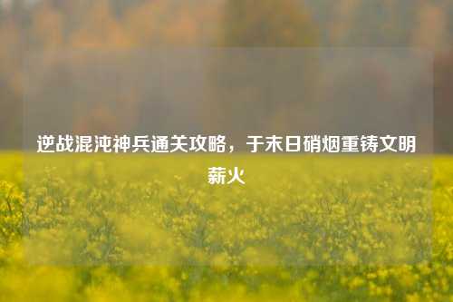 逆战混沌神兵通关攻略，于末日硝烟重铸文明薪火