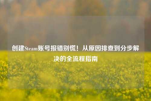 创建Steam账号报错别慌！从原因排查到分步解决的全流程指南