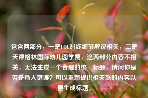 包含两部分,一是LOL对线细节解说相关,二是天津格林国际幼儿园学费,这两部分内容不相关,无法生成一个合理的统一标题,请问你是否是输入错误?可以重新提供相关联的内容以便生成标题。