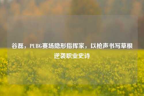 谷磊，PUBG赛场隐形指挥家，以枪声书写草根逆袭职业史诗