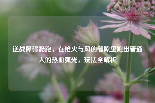 逆战障碍酷跑,在枪火与风的缝隙里跑出普通人的热血弧光,玩法全解析