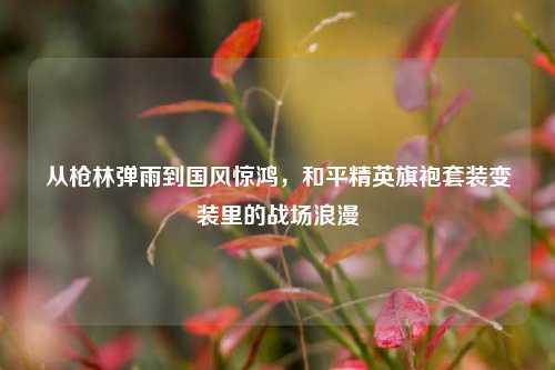 从枪林弹雨到国风惊鸿,和平精英旗袍套装变装里的战场浪漫