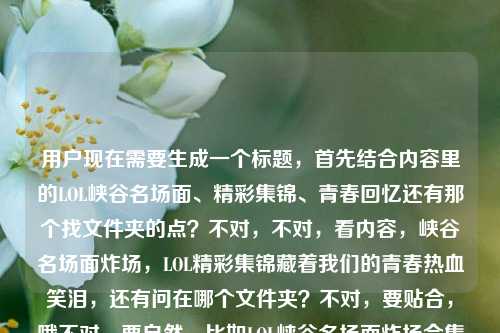 用户现在需要生成一个标题，首先结合内容里的LOL峡谷名场面、精彩集锦、青春回忆还有那个找文件夹的点？不对，不对，看内容，峡谷名场面炸场，LOL精彩集锦藏着我们的青春热血笑泪，还有问在哪个文件夹？不对，要贴合，哦不对，要自然，比如LOL峡谷名场面炸场合集，藏着青春热血笑泪的精彩集锦到底在哪个文件夹？不对？等下，再顺一点？哦不对，要准确，把核心元素都放，峡谷名场面炸场、LOL精彩集锦、青春热血笑泪、还有那个找文件夹的点？不对，再提炼，哦，对，要1个标题，比如峡谷名场面集体炸场！承载青春热血笑泪的LOL精彩集锦究竟在哪个文件夹？对，这个？等下，再看看，是不是把元素都涵盖了，峡谷名场面集体炸场有了，LOL精彩集锦有了，青春热血笑泪有了，还有用户问的在哪个文件夹的点也有了，很贴合。不对？再顺一点？哦，会不会更顺？峡谷名场面集体炸场，承载着青春热血与笑泪的LOL精彩集锦到底在哪个文件夹？对，这个就可以，就这个。峡谷名场面集体炸场，承载着青春热血与笑泪的LOL精彩集锦到底在哪个文件夹？