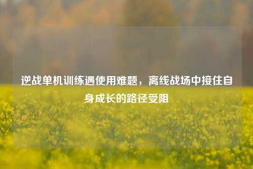 逆战单机训练遇使用难题,离线战场中接住自身成长的路径受阻