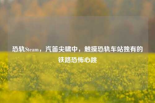 恐轨Steam,汽笛尖啸中,触摸恐轨车站独有的铁路恐怖心跳