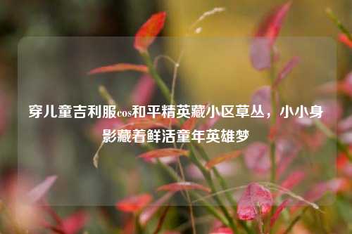 穿儿童吉利服cos和平精英藏小区草丛，小小身影藏着鲜活童年英雄梦