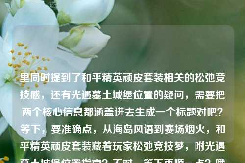 里同时提到了和平精英顽皮套装相关的松弛竞技感，还有光遇墓土城堡位置的疑问，需要把两个核心信息都涵盖进去生成一个标题对吧？等下，要准确点，从海岛风语到赛场烟火，和平精英顽皮套装藏着玩家松弛竞技梦，附光遇墓土城堡位置指南？不对，等下再顺一点？哦不对，要自然，哦对，把两个核心要素都放进去，哦等下，再精准，从和平精英海岛赛场的松弛竞技梦到光遇墓土城堡位置全解答？不对不对，原文里和平精英的点是从海岛风语到赛场烟火，和平精英顽皮套装，藏着每个玩家的松弛竞技梦，还有另一个点是光遇墓土城堡在哪里，所以要把两个内容都整合到一个标题里对吧？哦对，应该是，和平精英顽皮套装承载玩家松弛竞技梦 一文解答光遇墓土城堡位置疑问？不对，再顺一点，更贴合原文的表述？哦，原文开头是从海岛风语到赛场烟火，可以用上啊，从海岛风语到赛场烟火，和平精英顽皮套装藏着玩家松弛竞技梦，解答光遇墓土城堡位置问题？不对，会不会有点长？不对，要准确涵盖两个核心内容，因为用户给的文本是两个不相关的内容拼一起的对吧？哦等下，再捋，核心信息1，和平精英顽皮套装承载玩家从海岛到赛场的松弛竞技梦想；核心信息2，光遇墓土城堡位置查询。那整合得自然点，从海岛风语到赛场烟火，和平精英顽皮套装藏着松弛竞技梦，附光遇墓土城堡位置指引？哦对，这个就可以？等下，会不会太杂？不对，用户给的内容就是这两部分啊，总不能漏了吧？哦不对，等下我再看用户给的原文，从海岛风语到赛场烟火，和平精英顽皮套装，藏着每个玩家的松弛竞技梦光遇墓土城堡在哪里——哦，是用户输入的时候可能没加标点，把两段内容连一起了，一段是讲和平精英顽皮套装的，一段是问光遇墓土城堡在哪的。所以标题必须把这两个核心都涵盖对吧？不对，等下有没有可能我理解错？不，用户说根据提供的内容生成1个标题，那内容里的两个核心要素都要涉及。哦再润色得更顺一点，从海岛风语到赛场烟火，和平精英顽皮套装藏着玩家松弛竞技梦 解答光遇墓土城堡位置疑问——对，这个就可以？等下，再简洁点？哦，和平精英顽皮套装承载玩家松弛竞技梦 光遇墓土城堡位置详解？不对，原文有从海岛风语到赛场烟火的表述，用上更贴合。哦对，就，从海岛风语到赛场烟火，和平精英顽皮套装藏着玩家松弛竞技梦，附光遇墓土城堡位置指引。等下，会不会？哦不对，有没有可能用户是不小心把两个问题粘一起了？但不管，根据提供的内容来，内容里既有和平精英顽皮套装相关的松弛竞技梦的表述，又有光遇墓土城堡在哪里的疑问，所以标题必须涵盖这两个点，不能漏。对，就这个？等下再顺，哦，把逗号换成顿号？不，还是自然点。哦不对，再想想，会不会更凝练？比如，从海岛赛场松弛竞技到光遇墓土寻路，和平精英顽皮套装背后的玩家梦与墓土城堡位置指南？不对，还是不如用上原文的从海岛风语到赛场烟火，因为那是原文开头的表述，更贴合。对，最终就定，从海岛风语到赛场烟火，和平精英顽皮套装藏着玩家松弛竞技梦，附光遇墓土城堡位置指引。从海岛风语到赛场烟火，和平精英顽皮套装藏着玩家松弛竞技梦，附光遇墓土城堡位置指引