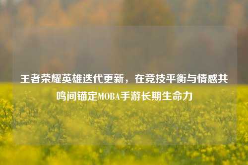 王者荣耀英雄迭代更新,在竞技平衡与情感共鸣间锚定MOBA手游长期生命力