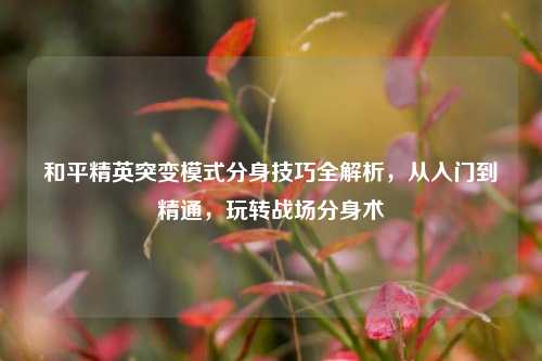 和平精英突变模式分身技巧全解析，从入门到精通，玩转战场分身术