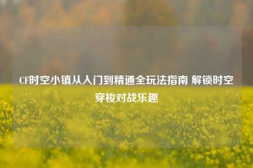 CF时空小镇从入门到精通全玩法指南 解锁时空穿梭对战乐趣