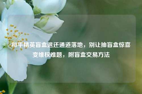 和平精英盲盒退还通道落地，别让抽盲盒惊喜变维权难题，附盲盒交易方法