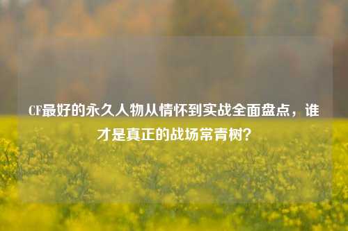CF最好的永久人物从情怀到实战全面盘点,谁才是真正的战场常青树?