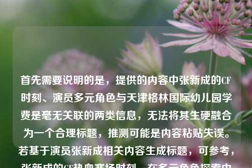 首先需要说明的是,提供的内容中张新成的CF时刻、演员多元角色与天津格林国际幼儿园学费是毫无关联的两类信息,无法将其生硬融合为一个合理标题,推测可能是内容粘贴失误。若基于演员张新成相关内容生成标题,可参考,张新成的CF热血赛场时刻,在多元角色探索中解锁演员无限可能;若需幼儿园学费相关标题,可明确需求后补充信息再生成。