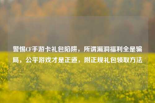 警惕CF手游卡礼包陷阱,所谓漏洞福利全是骗局,公平游戏才是正道,附正规礼包领取方法