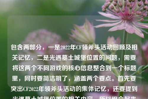 包含两部分,一是2022年CF领斧头活动回顾及相关记忆,二是光遇墓土城堡位置的问题,需要将这两个不同游戏的核心信息整合到一个标题里,同时要简洁明了,涵盖两个要点。首先要突出CF2022年领斧头活动的集体记忆,还要提到光遇墓土城堡位置的相关内容,所以组合起来的标题要自然融合这两个元素,确保两个核心信息都在标题中体现,且符合要求只生成一个。,2022年CF领斧头活动成千万玩家盛夏集体记忆 光遇墓土城堡位置引关注