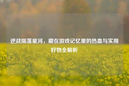 逆战陨落星河,藏在游戏记忆里的热血与实用好物全解析